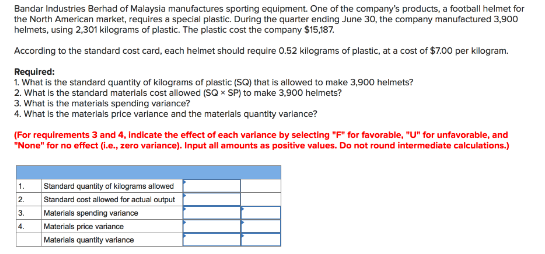 Bandar Industries Berhad of Malaysia manufactures sporting equipment. One of the company's products, a football helmet for
the North American market, requires a special plastic. During the quarter ending June 30, the company manufactured 3,900
helmets, using 2,301 kilograms of plastic. The plastic cost the company $15,187.
According to the standard cost card, each helmet should require 0.52 kilograms of plastic, at a cost of $7.00 per kilogram.
Required:
1. What is the standard quantity of kilograms of plestic (SQ) that is allowed to make 3,900 helmets?
2. What is the standard materlals cost allowed (SQ x SP) to make 3,900 helmets?
3. What is the materials spending variance?
4. What is the materlals price varlance and the materlals quantity varlance?
(For requirements 3 and 4, Indicate the effect of each varlance by selecting "F" for favorable, "U" for unfavorable, and
"None" for no effect (i.e., zero variance). Input all amounts as positive values. Do not round intermediate calculations.)
Standard quantily of kilograms allowed
Standard cont allowed for actual output
Materials spending variance
Materials price variance
Materials quantity variance
1.
2.
3.
4.
