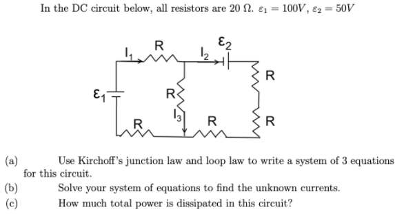 In the DC circuit below, all resistors are 20 2. ɛ1 = 100V, ɛ2 = 50V
%3D
R
E2
R
R
R
R
(a)
for this circuit.
Use Kirchoff's junction law and loop law to write a system of 3 equations
(b)
(c)
Solve your system of equations to find the unknown currents.
How much total power is dissipated in this circuit?
