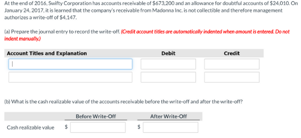 At the end of 2016, Swifty Corporation has accounts receivable of $673,200 and an allowance for doubtful accounts of $24,010. On
January 24, 2017, it is learned that the company's receivable from Madonna Inc. is not collectible and therefore management
authorizes a write-off of $4,147.
(a) Prepare the journal entry to record the write-off. (Credit account titles are automatically indented when amount is entered. Do not
indent manually.)
Account Titles and Explanation
Debit
Credit
(b) What is the cash realizable value of the accounts receivable before the write-off and after the write-off?
Before Write-Off
After Write-Off
Cash realizable value
2$
