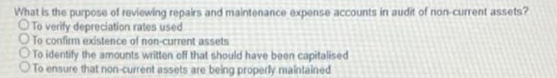 What is the purpose of reviewing repairs and maintenance expense accounts in audit of non-current assets?
OTo verify depreciation rates used
OTo confirm existence of non-current assets
O To identify the amounts written off that should have been capitalised
OTo ensure that non-current assets are being properly maintained
