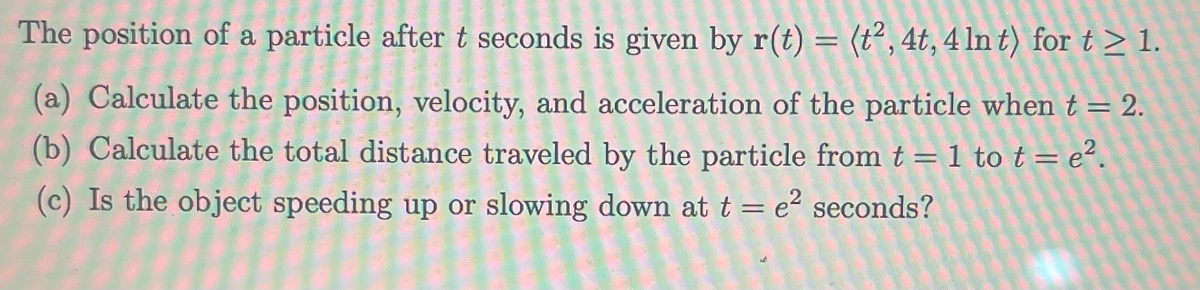 Title: Particle Motion Analysis

The position of a particle after \(t\) seconds is given by \( \mathbf{r}(t) = \langle t^2, 4t, 4 \ln t \rangle \) for \( t \geq 1 \).

---

### (a) Calculation of Position, Velocity, and Acceleration

**Objective:** Calculate the position, velocity, and acceleration of the particle when \( t = 2 \).

1. **Position** at \(t = 2\):

   \[
   \mathbf{r}(2) = \langle (2)^2, 4(2), 4 \ln(2) \rangle = \langle 4, 8, 4 \ln 2 \rangle
   \]

2. **Velocity**:

   Velocity \(\mathbf{v}(t)\) is the derivative of the position function \(\mathbf{r}(t)\):

   \[
   \mathbf{v}(t) = \frac{d}{dt}\mathbf{r}(t) = \frac{d}{dt} \langle t^2, 4t, 4 \ln t \rangle = \langle 2t, 4, \frac{4}{t} \rangle
   \]

   Therefore, at \(t = 2\):

   \[
   \mathbf{v}(2) = \langle 2(2), 4, \frac{4}{2} \rangle = \langle 4, 4, 2 \rangle
   \]

3. **Acceleration**:

   Acceleration \(\mathbf{a}(t)\) is the derivative of the velocity function \(\mathbf{v}(t)\):

   \[
   \mathbf{a}(t) = \frac{d}{dt} \mathbf{v}(t) = \frac{d}{dt} \langle 2t, 4, \frac{4}{t} \rangle = \langle 2, 0, -\frac{4}{t^2} \rangle
   \]

   Therefore, at \(t = 2\):

   \[
   \mathbf{a}(2) = \langle 2, 0, -\frac{4}{(2)^2} \