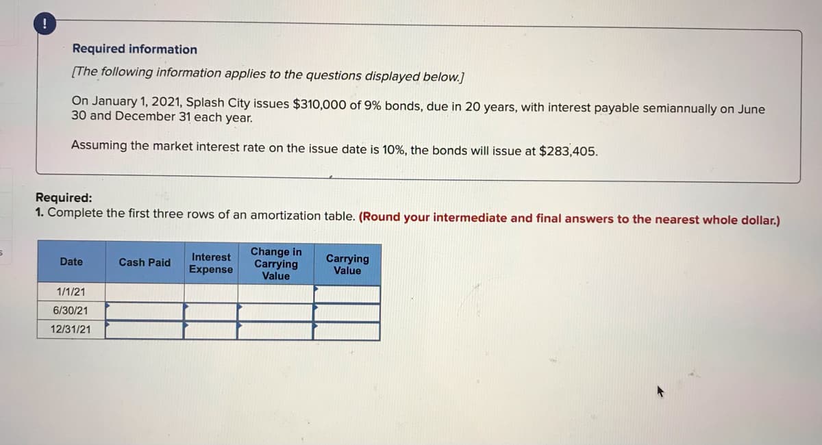 Required information
[The following information applies to the questions displayed below.]
On January 1, 2021, Splash City issues $310,000 of 9% bonds, due in 20 years, with interest payable semiannually on June
30 and December 31 each year.
Assuming the market interest rate on the issue date is 10%, the bonds will issue at $283,405.
Required:
1. Complete the first three rows of an amortization table. (Round your intermediate and final answers to the nearest whole dollar.)
Change in
Carrying
Value
Interest
Carrying
Value
Date
Cash Paid
Expense
1/1/21
6/30/21
12/31/21
