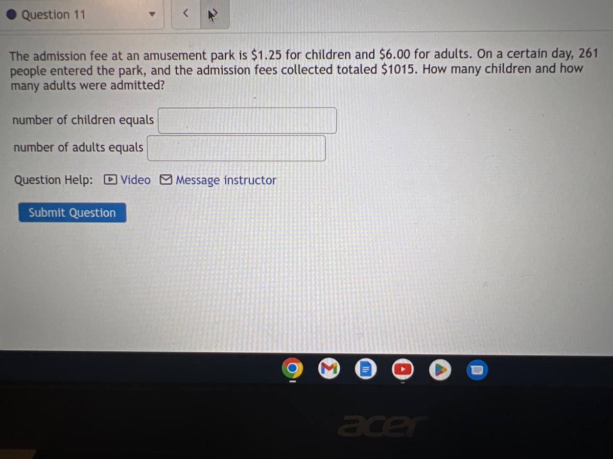 Question 11
The admission fee at an amusement park is $1.25 for children and $6.00 for adults. On a certain day, 261
people entered the park, and the admission fees collected totaled $1015. How many children and how
many adults were admitted?
number of children equals
number of adults equals
Question Help: Video Message instructor
Submit Question
acer