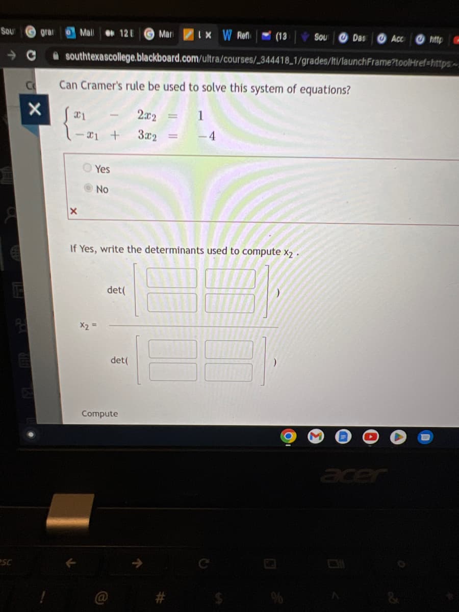 Sout
SC
C
gran o Mall
X
X
-21 +
OO
- C southtexascollege.blackboard.com/ultra/courses/_344418_1/grades/lti/launchFrame?toolHref=https
Can Cramer's rule be used to solve this system of equations?
Jai
2x2
3x2 =
-
x2
Yes
No
12 E
det(
(@
If Yes, write the determinants used to compute X₂.
Compute
Mari 1x W Refl
det(
(13
1
-4
Sou
)
Das
M
Acc
acer
http C