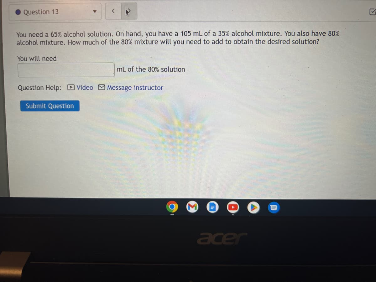 Question 13
You need a 65% alcohol solution. On hand, you have a 105 mL of a 35% alcohol mixture. You also have 80%
alcohol mixture. How much of the 80% mixture will you need to add to obtain the desired solution?
You will need
mL of the 80% solution
Question Help: Video Message instructor
Submit Question
acer