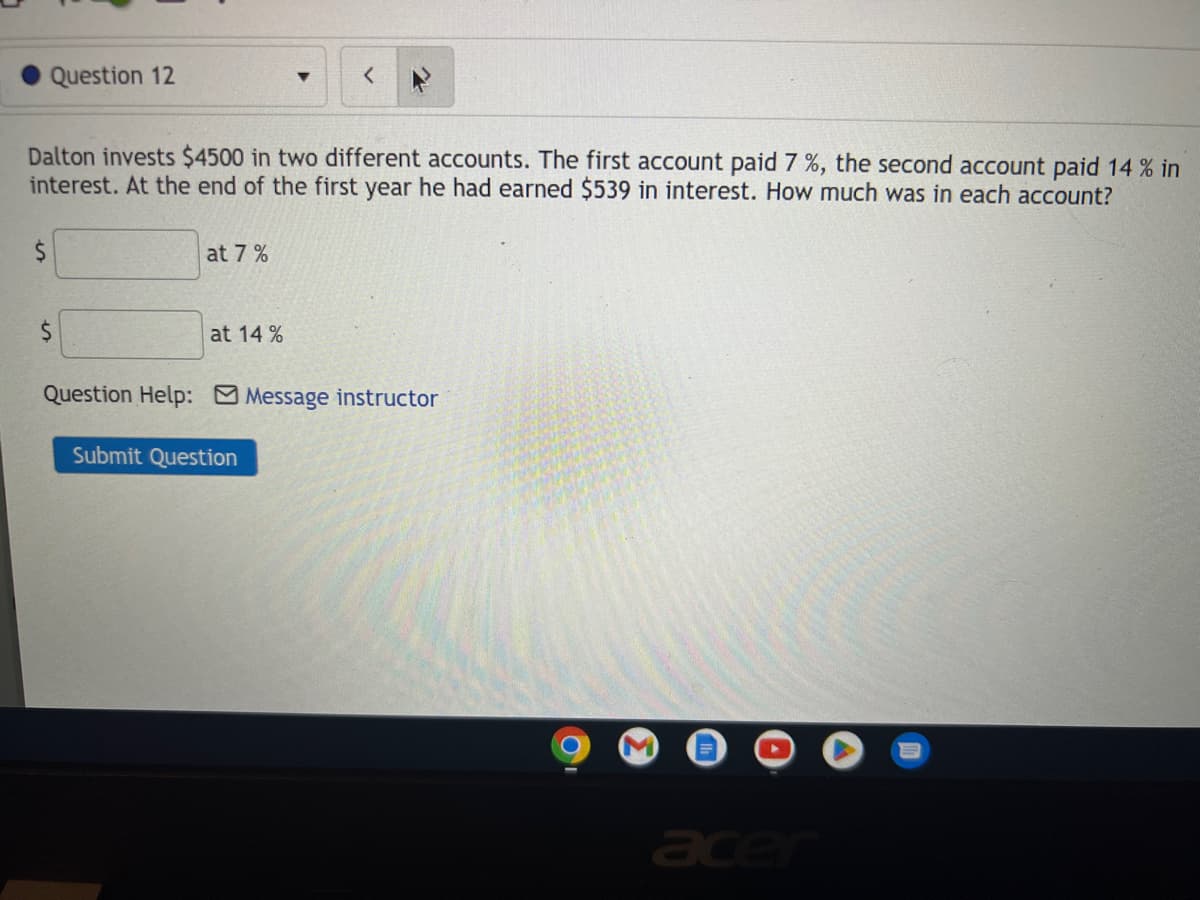 Question 12
$
Dalton invests $4500 in two different accounts. The first account paid 7 %, the second account paid 14 % in
interest. At the end of the first year he had earned $539 in interest. How much was in each account?
$
at 7%
at 14%
▼
Question Help: Message instructor
Submit Question
acer