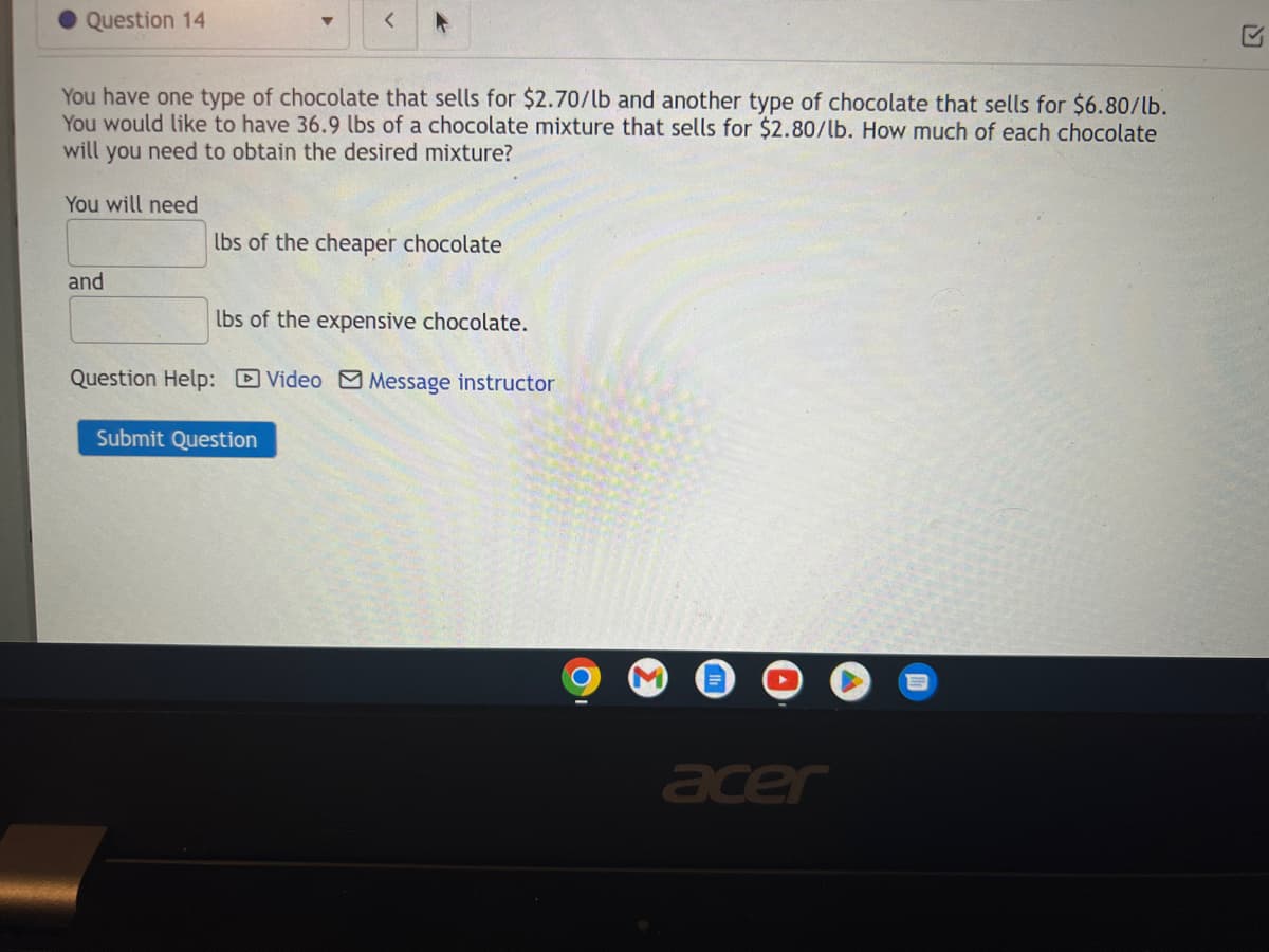 Question 14
You have one type of chocolate that sells for $2.70/lb and another type of chocolate that sells for $6.80/lb.
You would like to have 36.9 lbs of a chocolate mixture that sells for $2.80/lb. How much of each chocolate
will you need to obtain the desired mixture?
You will need
and
<
lbs of the cheaper chocolate
lbs of the expensive chocolate.
Question Help: Video Message instructor
Submit Question
acer