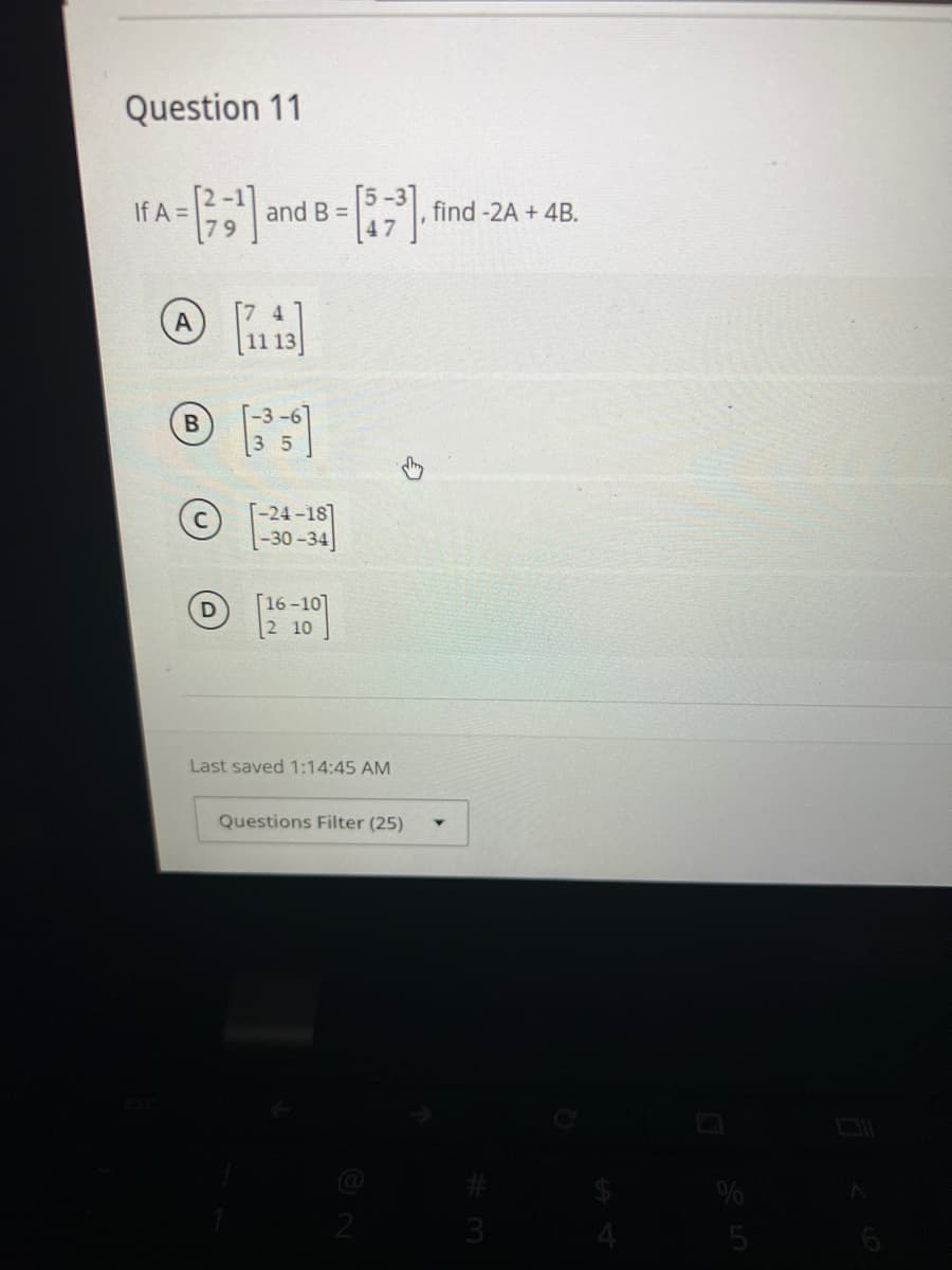 Question 11
If A =
= - [²3¹] and B = [57³],
17
B
D
[-24-18]
-30-34
[16-10]
2 10
Last saved 1:14:45 AM
Questions Filter (25)
find -2A + 4B.
3
%
5
6