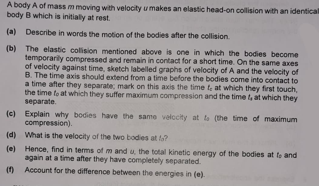 A body A of mass m moving with velocity u makes an elastic head-on collision with an identical
body B which is initially at rest.
(a)
Describe in words the motion of the bodies after the collision.
(b) The elastic collision mentioned above is one in which the bodies become
temporarily compressed and remain in contact for a short time. On the same axes
of velocity against time, sketch labelled graphs of velocity of A and the velocity of
B. The time axis should extend from a time before the bodies come into contact to
a time after they separate; mark on this axis the time to at which they first touch,
the time to at which they suffer maximum compression and the time ts at which they
separate.
(c)
Explain why bodies have the same velocity at to (the time of maximum
compression).
(d) What is the velocity of the two bodies at fo?
(e)
Hence, find in terms of m and u, the total kinetic energy of the bodies at to and
again at a time after they have completely separated.
(f)
Account for the difference between the energies in (e).
