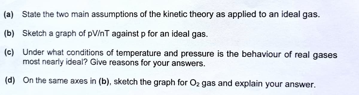 (a) State the two main assumptions of the kinetic theory as applied to an ideal gas.
(b) Sketch a graph of pV/nT against p for an ideal gas.
(c) Under what conditions of temperature and pressure is the behaviour of real gases
most nearly ideal? Give reasons for your answers.
(d) On the same axes in (b), sketch the graph for O2 gas and explain your answer.
