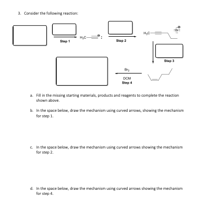 3. Consider the follawing reaction:
H,C-
HC-
Step 1
Step 2
Step 3
DCM
Step 4
a Fill in the missing starting materials, products and reagents to complete the reaction
shown above.
b. In the space below, draw the mechanism using curved arrows, showing the mechanism
for step 1.
c. In the space below, draw the mechanism using curved arrows showing the mechanism
for step 2.
d. In the space below, draw the mechanism using curved arrows showing the mechanism
for step 4.
