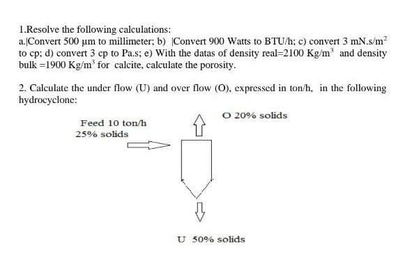 1.Resolve the following calculations:
a.Convert 500 um to millimeter; b) Convert 900 Watts to BTU/h; c) convert 3 mN.s/m?
to cp; d) convert 3 cp to Pa.s; e) With the datas of density real=2100 Kg/m' and density
bulk =1900 Kg/m' for calcite, calculate the porosity.
2. Calculate the under flow (U) and over flow (O), expressed in ton/h, in the following
hydrocyclone:
O 20% solids
Feed 10 ton/h
25% solids
U 50% solids
