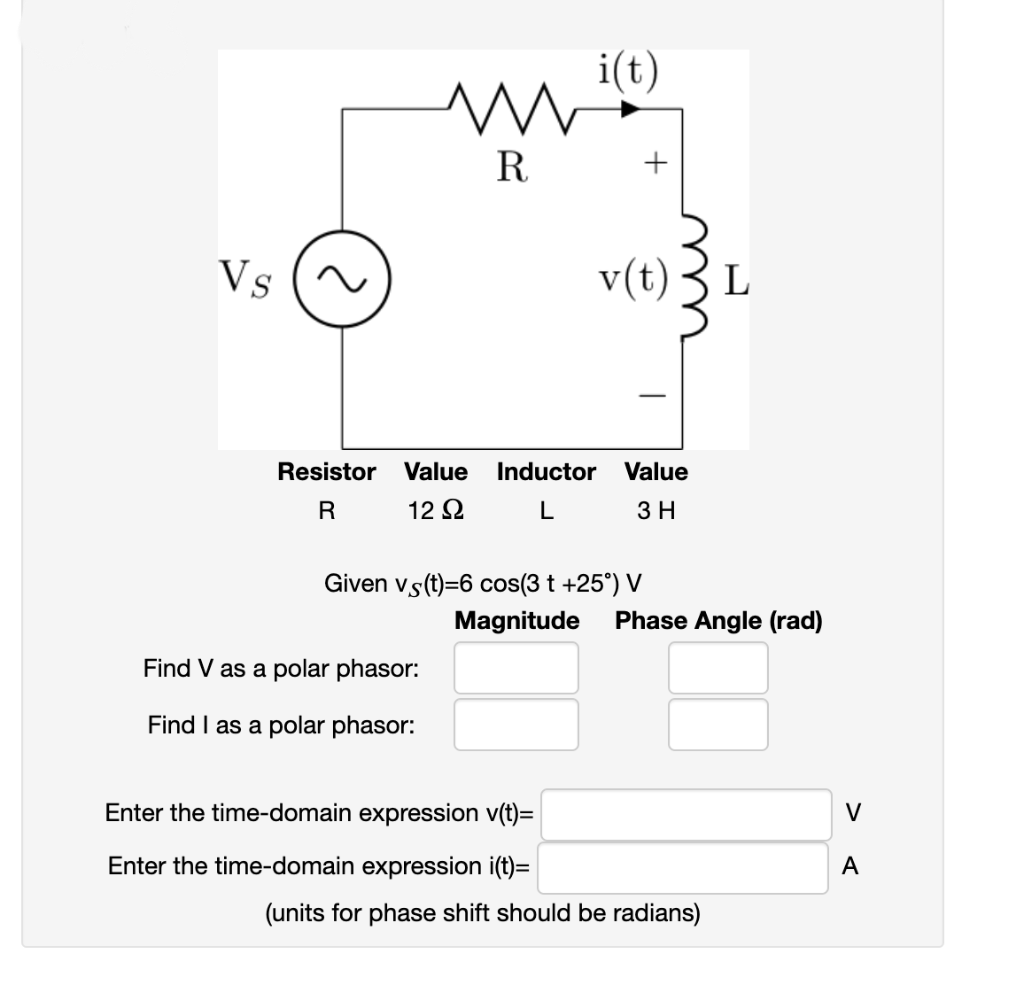 i(t)
R
+
Vs
v(t)
L
-
Resistor Value
Inductor Value
R
12 2
L
3 H
Given vs(t)=6 cos(3 t +25°) V
Magnitude
Phase Angle (rad)
Find V as a polar phasor:
Find I as a polar phasor:
Enter the time-domain expression v(t)=
V
Enter the time-domain expression i(t)=
A
(units for phase shift should be radians)
