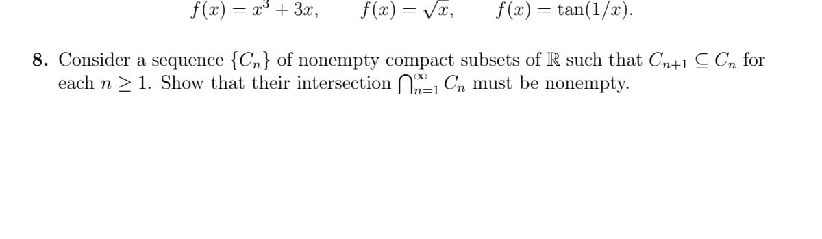 f(x) = x³ + 3x,
f (x) = Vx,
f(x) = tan(1/x).
8. Consider a sequence {Cn} of nonempty compact subsets of R such that Cn+1 C Cn for
each n > 1. Show that their intersection Cn must be nonempty.
