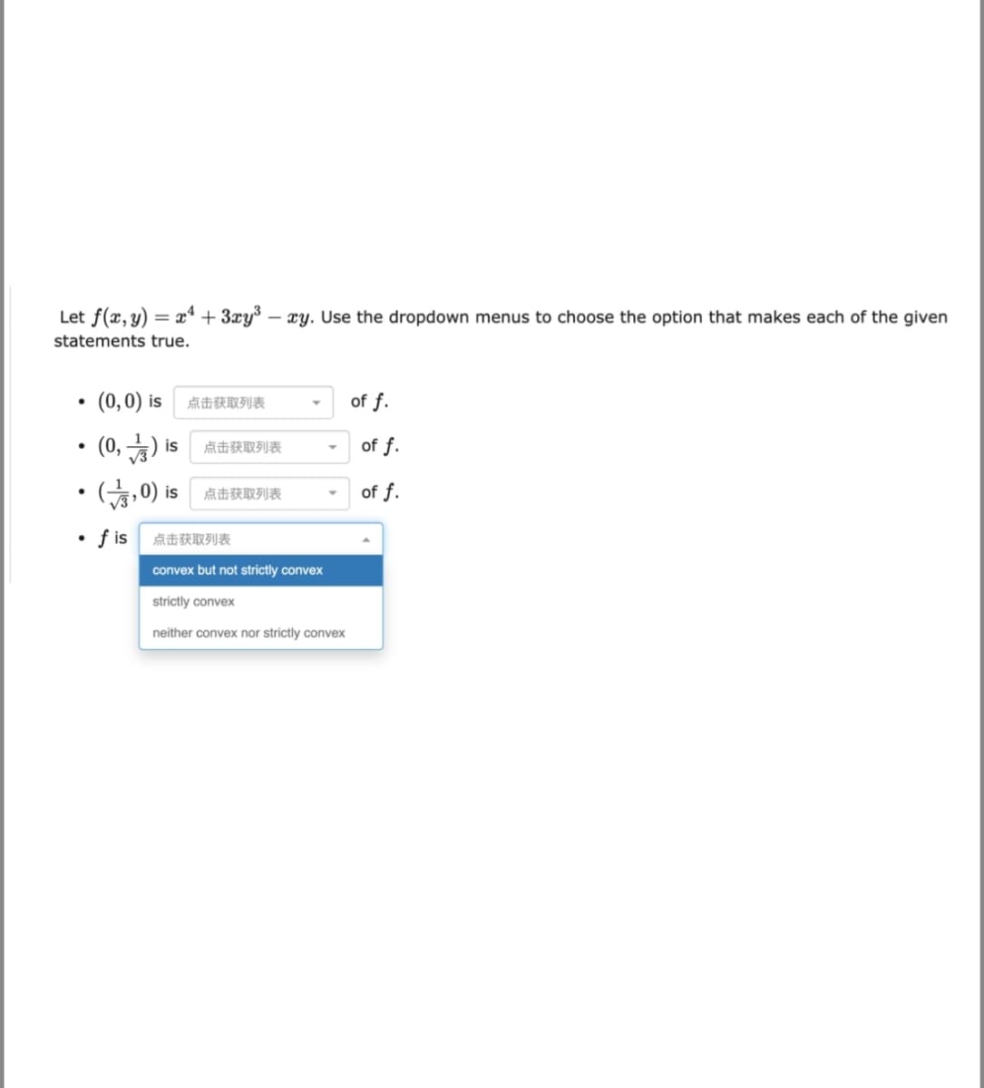 Let f(x, y) = x“ + 3xy³ – xy. Use the dropdown menus to choose the option that makes each of the given
statements true.
• (0,0) is
of f.
点击获取列表
(0, )
of f.
is
点击获取列表
(승, 0) is
of f.
点击获取列表
• fis
点击获取列表
convex but not strictly convex
strictly convex
neither convex nor strictly convex
