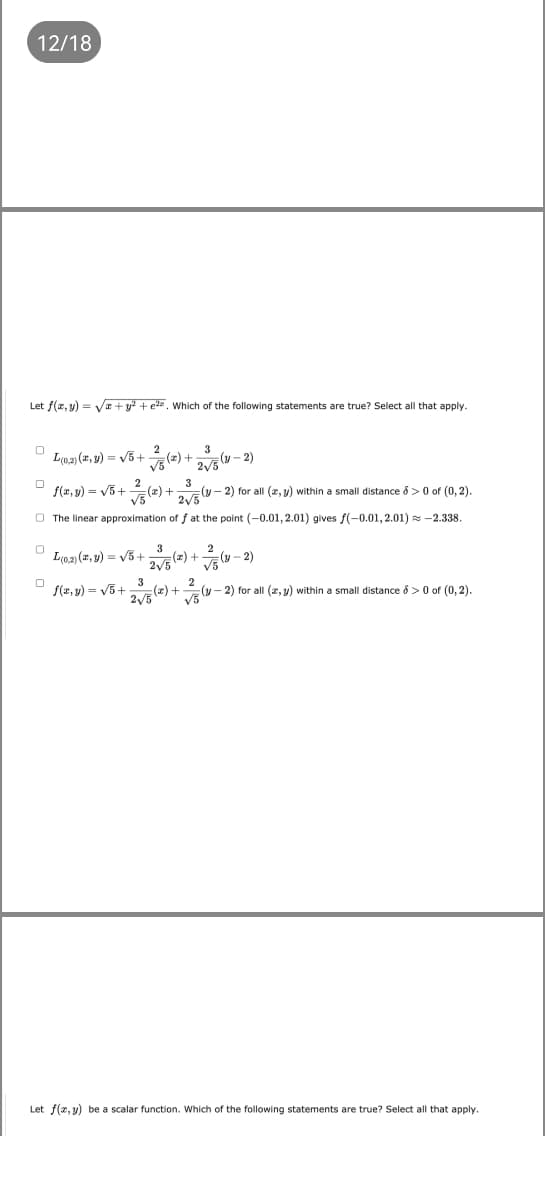 12/18
Let f(z,y) = V+ y? + e=, Which of the following statements are true? Select all that apply.
L(0.2) (z, 9) = V5 +
25 (- 2)
f(x, y) = V5+
(z) + (y – 2) for all (z, y) within a small distance 8 > 0 of (0, 2).
3
O The linear approximation of f at the point (-0.01, 2.01) gives f(-0.01, 2.01) = -2.338.
3
2/5(=) +v - 2)
2
L(0.2) (7, y) = V5 +
3
S(z, y) = V5+
2
(y - 2) for all (z, y) within a small distance 8 >0 of (0, 2).
Let f(x, y) be a scalar function. Which of the following statements are true? Select all that apply.
