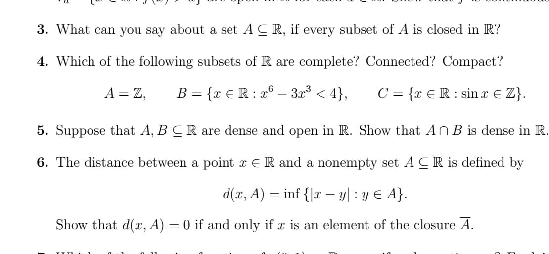 3. What can you say about a set A C R, if every subset of A is closed in R?
4. Which of the following subsets of R are complete? Connected? Compact?
A = Z,
B = {x € R : x°.
3.x < 4},
C = {x €R: sin x € Z}.
5. Suppose that A, B CR are dense and open in R. Show that ANB is dense in R.
6. The distance between a point x E R and a nonempty set A CR is defined by
d(x, A) = inf {\x – y| : y € A}.
Show that d(x, A) = 0 if and only if x is an element of the closure A.
