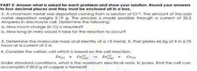 PART 2: Answer what is asked for each problem and show your solution. Round your answers
to four decimal places and they must be enclosed all in a box.
2. A chromium metal was deposited coming from a solution of Cr. The amount of the said
metal deposited weighs 2.19 g. The process is made possible through a current of 35.2
Amperes in electrolyte cell. Determine the following:
a. How much charge (in C) is required?
b. How long (in min) would it take for the reaction to occur?
3. Determine the molecular mass and identity of a +2 metal. X. that plates 46.3g of X in 6.75
hours at a current of 2 A.
4. Consider the voltaic cel which is based on the cell reaction:
Zn + Cua) - Zn + Cu
Under standard conditions, what is the maximum electrical work, in joules, that the cell can
accomplish if 50.0 g of copper is formed?
