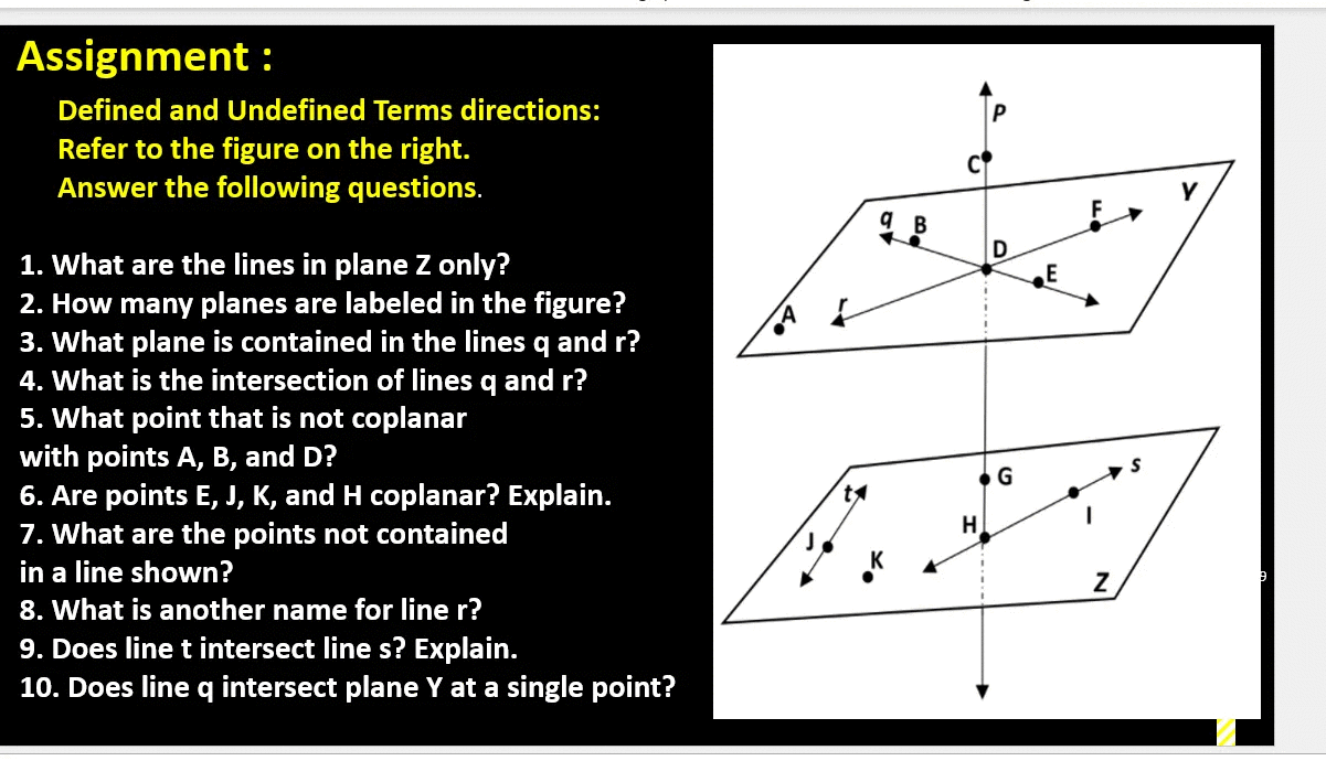 Assignment :
Defined and Undefined Terms directions:
Refer to the figure on the right.
Answer the following questions.
9 B
1. What are the lines in plane Z only?
2. How many planes are labeled in the figure?
3. What plane is contained in the lines q and r?
4. What is the intersection of lines q and r?
5. What point that is not coplanar
with points A, B, and D?
6. Are points E, J, K, and H coplanar? Explain.
7. What are the points not contained
E
in a line shown?
8. What is another name for line r?
9. Does line t intersect line s? Explain.
10. Does line q intersect plane Y at a single point?
