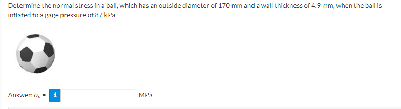 Determine the normal stress in a ball, which has an outside diameter of 170 mm and a wall thickness of 4.9 mm, when the ball is
inflated to a gage pressure of 87 kPa.
Answer: og =
i
MPa
