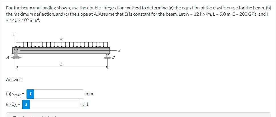 For the beam and loading shown, use the double-integration method to determine (a) the equation of the elastic curve for the beam, (b)
the maximum deflection, and (c) the slope at A. Assume that El is constant for the beam. Let w = 12 kN/m, L = 5.0m, E = 200 GPa, and I
= 140 x 106 mm4.
B
Answer:
(b) vmax = i
mm
(c) Өд - і
rad
