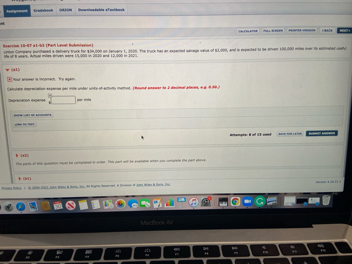 Assignment
Gradebook
ORION
Downloadable eTextbook
ent
CALCULATOR
FULL SCREEN
PRINTER VERSION
1 BACK
NEXT
Exercise 10-07 a1-b2 (Part Level Submission)
Linton Company purchased a delivery truck for $34,000 on January 1, 2020. The truck has an expected salvage value of $2,000, and is expected to be driven 100,000 miles over its estimated useful
life of 8 years. Actual miles driven were 15,000 in 2020 and 12,000 in 2021.
v (a1)
X Your answer is incorrect. Try again.
Calculate depreciation expense per mile under units-of-activity method. (Round answer to 2 decimal places, e.g. 0.50.)
Depreciation expense
per mile
SHOW LIST OF ACCOUNTS
LINK TO TEXT
Attempts: 8 of 15 used
SAVE FOR LATER
SUBMIT ANSWER
> (a2)
The parts of this question must be completed in order. This part will be available when you complete the part above.
> (b1)
Privacy Policy I 2000-2021 John Wiley & Sons, Inc. All Rights Reserved. A Division of John Wiley & Sons, Inc.
Version 4.24.21.1
MAR
30
30
MacBook Air
80
888
DII
DD
200
FB
F9
F10
F11
F12
F2
F3
F4
F5
F6
F7
