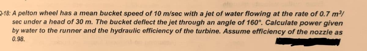 2-18: A pelton wheel has a mean bucket speed of 10 m/sec with a jet of water flowing at the rate of 0.7 m/
sec under a head of 30 m. The bucket deflect the jet through an angle of 160°. Calculate power given
by water to the runner and the hydraulic efficiency of the turbine. Assume efficiency of the nozzle as
0.98.
