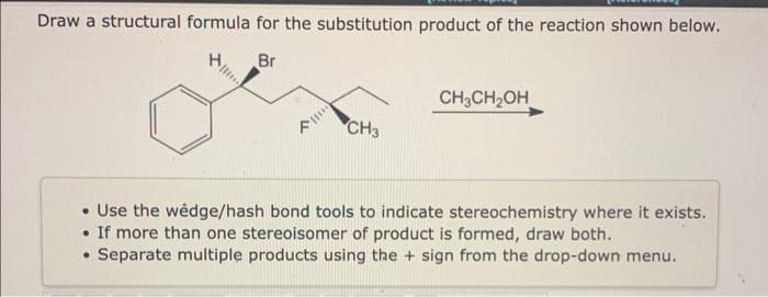 Draw a structural formula for the substitution product of the reaction shown below.
H
Br
CH3
CH3CH₂OH
• Use the wedge/hash bond tools to indicate stereochemistry where it exists.
If more than one stereoisomer of product is formed, draw both.
• Separate multiple products using the + sign from the drop-down menu.