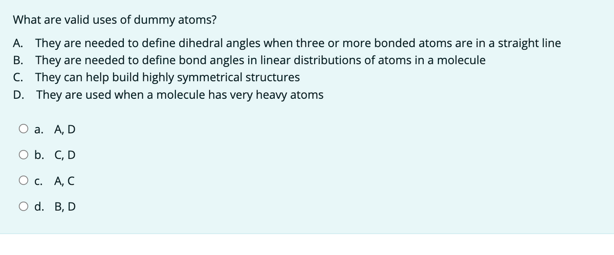 What are valid uses of dummy atoms?
A. They are needed to define dihedral angles when three or more bonded atoms are in a straight line
B. They are needed to define bond angles in linear distributions of atoms in a molecule
C. They can help build highly symmetrical structures
D.
They are used when a molecule has very heavy atoms
O a.
A, D
b.
C, D
О с. A, C
O d. B, D