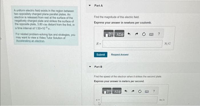 A uniform electric field exists in the region between
two oppositely charged plane parallel plates. An
electron is released from rest at the surface of the
negatively charged plate and strikes the surface of
the opposite plate, 3.80 cm distant from the first, in
a time interval of 1.50×108 s
For related problem-solving tips and strategies, you
may want to view a Video Tutor Solution of
Accelerating an electron
Part A
Find the magnitude of this electric field.
Express your answer in newtons per coulomb.
1957 ΑΣΦΑ
E-
Submit
Part B
Request Answer
Find the speed of the electron when it strikes the second plate.
Express your answer in meters per second.
VE ΑΣΦ|
UM
?
N/C
m/s