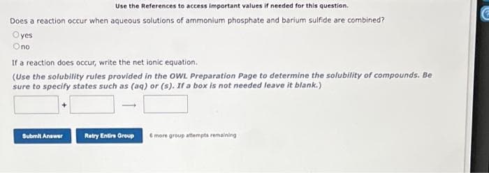 Use the References to access important values if needed for this question.
Does a reaction occur when aqueous solutions of ammonium phosphate and barium sulfide are combined?
Oyes
Ono
If a reaction does occur, write the net ionic equation.
(Use the solubility rules provided in the OWL Preparation Page to determine the solubility of compounds. Be
sure to specify states such as (aq) or (s). If a box is not needed leave it blank.)
Submit Answer
Retry Entire Group
6 more group attempts remaining