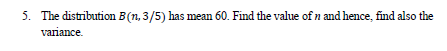 5. The distribution B(n, 3/5) has mean 60. Find the value of n and hence, find also the
variance.
