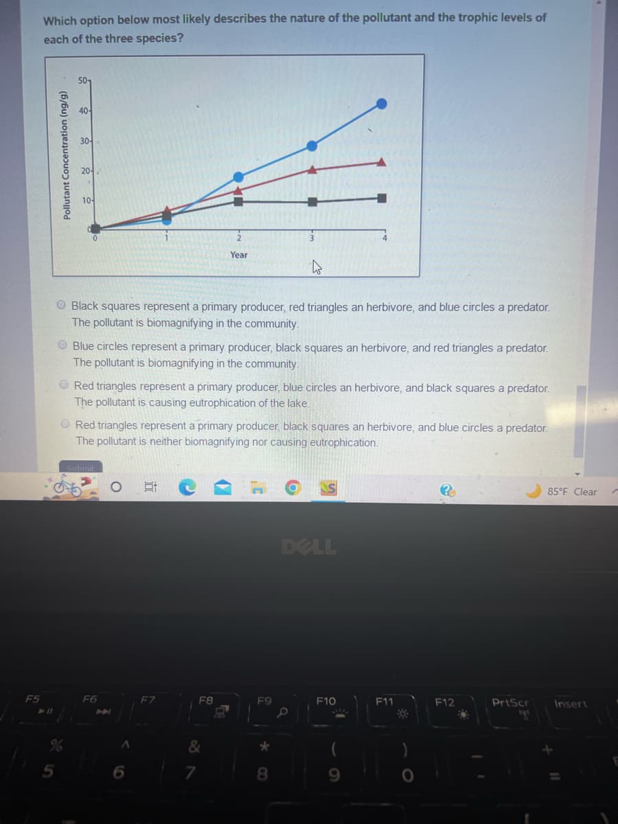 F5
Which option below most likely describes the nature of the pollutant and the trophic levels of
each of the three species?
5
Pollutant Concentration (ng/g)
30-
O Black squares represent a primary producer, red triangles an herbivore, and blue circles a predator.
The pollutant is biomagnifying in the community.
Blue circles represent a primary producer, black squares an herbivore, and red triangles a predator.
The pollutant is biomagnifying in the community.
Red triangles represent a primary producer, blue circles an herbivore, and black squares a predator.
The pollutant is causing eutrophication of the lake.
Red triangles represent a primary producer, black squares an herbivore, and blue circles a predator.
The pollutant is neither biomagnifying nor causing eutrophication.
F6
O
A
6
E
Year
F7
F8
&
7
F9
*
8
DELL
F10
9
F11
FO
O
?
F12
PrtScr
ap
85°F Clear
Insert
E