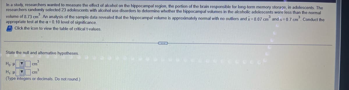 In a study, researchers wanted to measure the effect of alcohol on the hippocampal region, the portion of the brain responsible for long-term memory storage, in adolescents. The
researchers randomly selected 23 adolescents with alcohol use disorders to determine whether the hippocampal volumes in the alcoholic adolescents were less than the normal
volume of 8.73 cm³. An analysis of the sample data revealed that the hippocampal volume is approximately normal with no outliers and x=8.07 cm and s=0.7 cm³. Conduct the
appropriate test at the a= 0.10 level of significance.
3
3
Click the icon to view the table of critical t-values.
State the null and alternative hypotheses.
Нов
cm
H₁: H ▼
cm³
(Type integers or decimals. Do not round.)
3
O
C...
CCCC