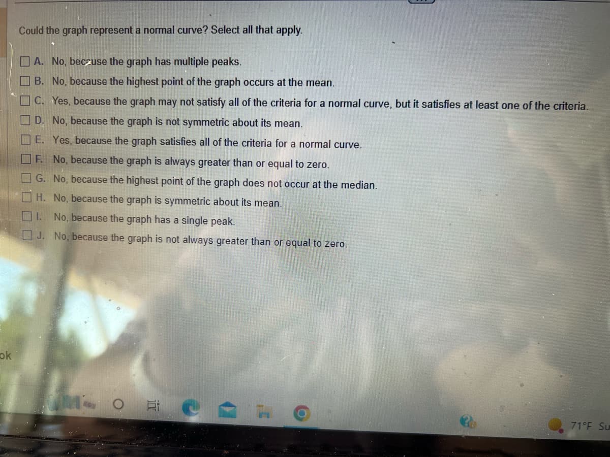 ok
Could the graph represent a normal curve? Select all that apply.
A. No, because the graph has multiple peaks.
B. No, because the highest point of the graph occurs at the mean.
C. Yes, because the graph may not satisfy all of the criteria for a normal curve, but it satisfies at least one of the criteria.
D. No, because the graph is not symmetric about its mean.
E. Yes, because the graph satisfies all of the criteria for a normal curve.
F. No, because the graph is always greater than or equal to zero.
G. No, because the highest point of the graph does not occur at the median.
H. No, because the graph is symmetric about its mean.
1. No, because the graph has a single peak.
J. No, because the graph is not always greater than or equal to zero.
MOE
71°F Su