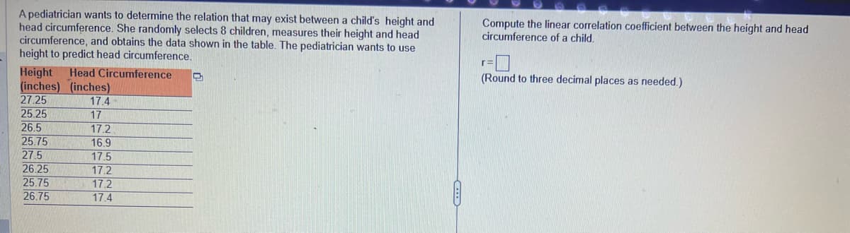 A pediatrician wants to determine the relation that may exist between a child's height and
head circumference. She randomly selects 8 children, measures their height and head
circumference, and obtains the data shown in the table. The pediatrician wants to use
height to predict head circumference.
Height Head Circumference 2
(inches) (inches)
27.25
25.25
26.5
25.75
27.5
26.25
25.75
26.75
17.4
17
17.2
16.9
17.5
17.2
17.2
17.4
Compute the linear correlation coefficient between the height and head
circumference of a child.
(Round to three decimal places as needed.)