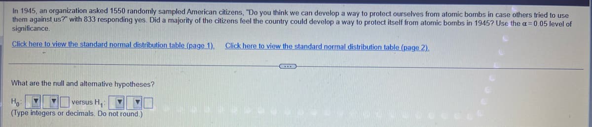 In 1945, an organization asked 1550 randomly sampled American citizens, "Do you think we can develop a way to protect ourselves from atomic bombs in case others tried to use
them against us?" with 833 responding yes. Did a majority of the citizens feel the country could develop a way to protect itself from atomic bombs in 1945? Use the a= 0.05 level of
significance.
Click here to view the standard normal distribution table (page 1).
What are the null and alternative hypotheses?
Ho: ▼ ▼ versus H₁:
(Type integers or decimals. Do not round.)
Click here to view the standard normal distribution table (page 2).
...