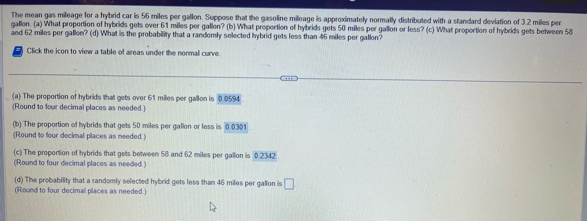 The mean gas mileage for a hybrid car is 56 miles per gallon. Suppose that the gasoline mileage is approximately normally distributed with a standard deviation of 3.2 miles per
gallon. (a) What proportion of hybrids gets over 61 miles per gallon? (b) What proportion of hybrids gets 50 miles per gallon or less? (c) What proportion of hybrids gets between 58
and 62 miles per gallon? (d) What is the probability that a randomly selected hybrid gets less than 46 miles per gallon?
Click the icon to view a table of areas under the normal curve.
(a) The proportion of hybrids that gets over 61 miles per gallon is 0.0594.
(Round to four decimal places as needed.)
(b) The proportion of hybrids that gets 50 miles per gallon or less is 0.0301
(Round to four decimal places as needed.)
(c) The proportion of hybrids that gets between 58 and 62 miles per gallon is 0.2342.
(Round to four decimal places as needed.)
(d) The probability that a randomly selected hybrid gets less than 46 miles per gallon is
(Round to four decimal places as needed.)