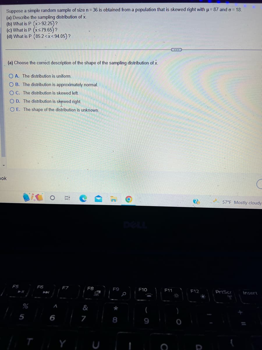Suppose a simple random sample of size n=36 is obtained from a population that is skewed right with μ-87 and o=18.
(a) Describe the sampling distribution of x.
(b) What is P (x>92.25)?
(c) What is P (x≤79.65) ?
(d) What is P (85.2<x<94.05) ?
ok
(a) Choose the correct description of the shape of the sampling distribution of x.
OA. The distribution is uniform.
OB. The distribution is approximately normal.
OC. The distribution is skewed left.
O D. The distribution is skewed right.
O E. The shape of the distribution is unknown.
F5
11
5
F6
O
A
6
10
F7
Y
F8
&
7
7
F9
*
8
D
F10
19
F11
O
?
F12
C
57°F Mostly cloudy
PrtScr
Insert