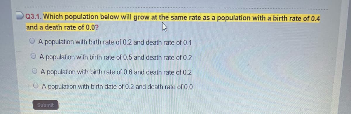 Q3.1. Which population below will grow at the same rate as a population with a birth rate of 0.4
and a death rate of 0.0?
A population with birth rate of 0.2 and death rate of 0.1
A population with birth rate of 0.5 and death rate of 0.2
A population with birth rate of 0.6 and death rate of 0.2
A population with birth date of 0.2 and death rate of 0.0
Submit