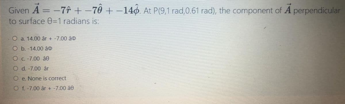 Given A = -7î +-70 + -14o. At P(9,1 rad,0.61 rad), the component of A perpendicular
to surface 0=1 radians is:
O a. 14.00 âr + -7.00 âo
O b. -14.00 âo
Oc-7.00 â0
O d. -7.00 âr
O e. None is correct
O f.-7.00 år + -7.00 â0
