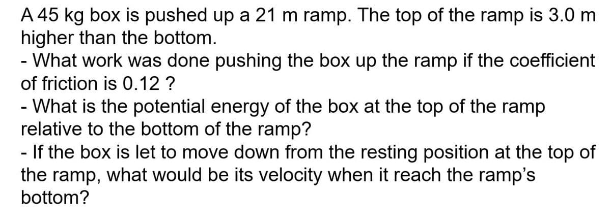 A 45 kg box is pushed up a 21 m ramp. The top of the ramp is 3.0 m
higher than the bottom.
- What work was done pushing the box up the ramp if the coefficient
of friction is 0.12 ?
- What is the potential energy of the box at the top of the ramp
relative to the bottom of the ramp?
- If the box is let to move down from the resting position at the top of
the ramp, what would be its velocity when it reach the ramp's
bottom?
