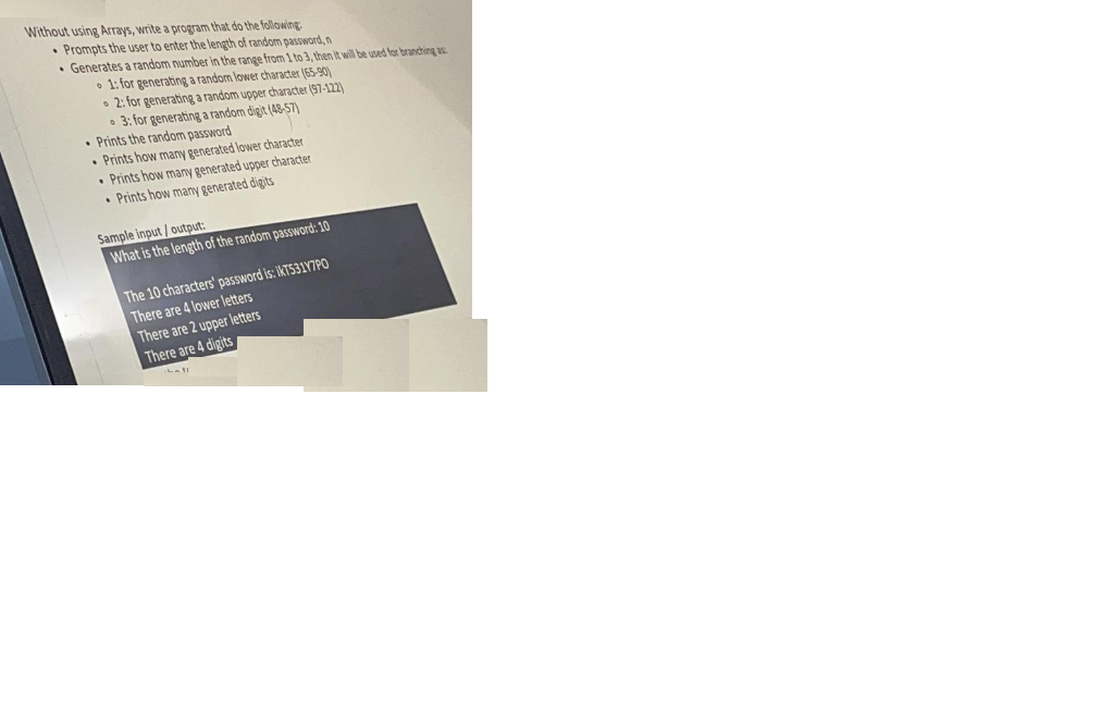 Without using Arrays, write a program that do the following
• Prompts the user to enter the length of random password, n
• Generates a random number in the range from 1 to 3, then it will be used for branching as
• 1: for generating a random lower character (65-90)
• 2: for generating a random upper character (97-122)
• 3: for generating a random digit (48-5T)
• Prints the random password
• Prints how many generated lower character
• Prints how many generated upper character
• Prints how many generated digits
Sample input / output:
What is the length of the random password: 10
The 10 characters' password is: IKT531Y7PO
There are 4 lower letters
There are 2 upper letters
There are 4 digits
