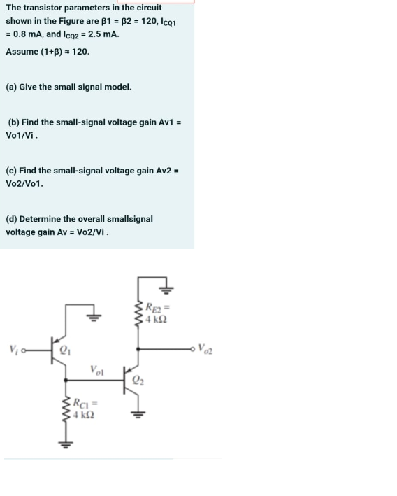 The transistor parameters in the circuit
shown in the Figure are B1 = 82 = 120, Ica1
= 0.8 mA, and Ico2 = 2.5 mA.
Assume (1+B) = 120.
(a) Give the small signal model.
(b) Find the small-signal voltage gain Av1 =
Vo1/Vi.
(c) Find the small-signal voltage gain Av2 =
Vo2/Vo1.
(d) Determine the overall smallsignal
voltage gain Av = Vo2/Vi.
4 k2
Vol
Q2
RCi =
4 k2
