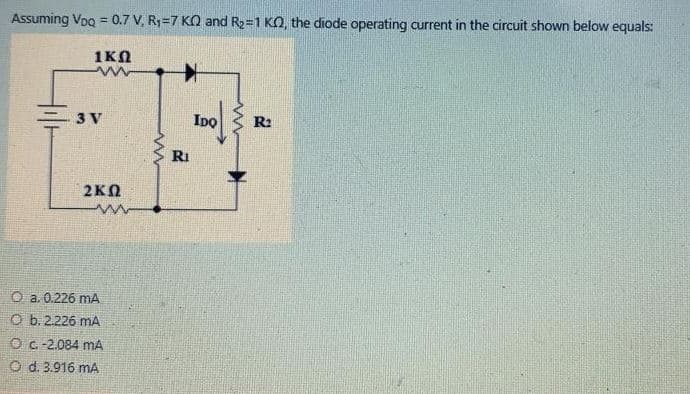 Assuming Voo = 0.7 V, R1=7 KO and R2=1 KO, the diode operating current in the circuit shown below equals:
%3D
1KN
3 V
IDo
R2
RI
2KN
O a. 0.226 mA
O b.2.226 mA
Oc.-2.084 mA
O d. 3.916 mA
