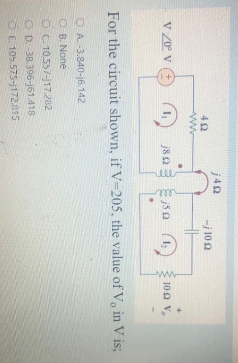 j40
-j 10 2
V 20° V
j82
10Ω V,
For the circuit shown, if V=205, the value of V, in V is;
O A. -3.840-j6.142
O B. None
OC. 10.557-j17.282
O D. -38.396-j61.418
O E. 105.575-j172.815
