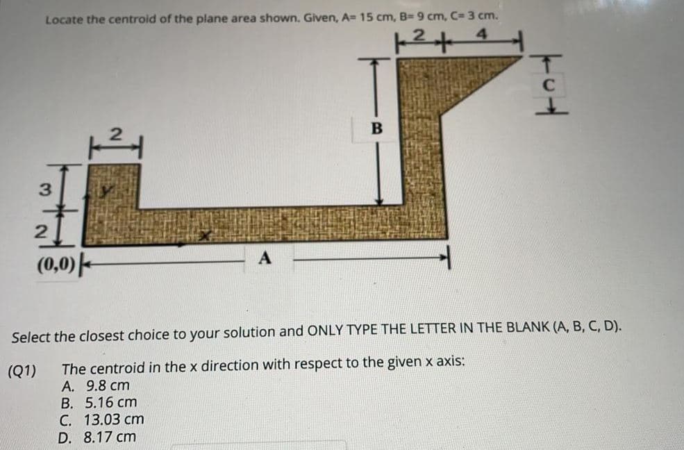 Locate the centroid of the plane area shown. Given, A= 15 cm, B= 9 cm, C= 3 cm.
(0,0) -
Select the closest choice to your solution and ONLY TYPE THE LETTER IN THE BLANK (A, B, C, D).
The centroid in the x direction with respect to the given x axis:
A. 9.8 cm
B. 5.16 cm
С. 13.03 ст
D. 8.17 cm
(Q1)
