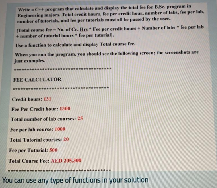 Write a C++ program that calculate and display the total fee for B.Sc. program in
Engineering majors. Total credit hours, fee per credit hour, number of labs, fee per lab,
number of tutorials, and fee per tutorials must all be passed by the user.
[Total course fee = No. of Cr. Hrs * Fee per credit hours + Number of labs * fee per lab
+ number of tutorial hours * fee per tutorial].
Use a function to calculate and display Total course fee.
When you run the program, you should see the following screen; the screenshots are
just examples.
FEE CALCULATOR
*****
Credit hours: 131
Fee Per Credit hour: 1300
Total number of lab courses: 25
Fee per lab course: 1000
Total Tutorial courses: 20
Fee per Tutorial: 500
Total Course Fee: AED 205,300
You can use any type of functions in your solution
