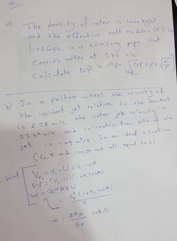 The density of water is looe ty/m?
and the e Plective bwlk modulus (klis
1.06 Gpa. in a
5omLony pipe
Carries water at 1.86 nls.
that
calculate DP in Mpa. AP=pv
pelton wheel the velocity of
) In
the incident jet relative to the bucket
the water jet velocity
is
is 6.28 m Is,
23.54 m/s
and
volumetric flov rate f the
jet
109 m/s. Tn an ideal itnation
(Cy, * and cos© are all eqnal to !)
m/s. In an
ideak 2it wat ion
Hint
V= V, -U = V, -wR
DV = (V, -U) (1+k coso)
mee
W = 27N
60
raA /s
