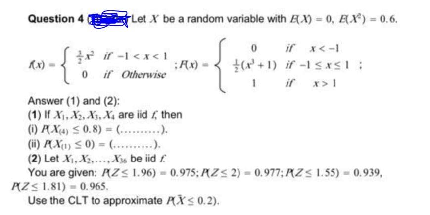 Question 4
Let X be a random variable with AX) 0, EX) 0.6.
if
x<-1
r if -1 <x< 1
(x) =
;Ax) =
(x + 1) if -1 sxsI;
if Otherwise
if
x> 1
Answer (1) and (2):
(1) If X, X2, X3, X4 are iid f, then
(i) PX4) S0.8) = (.. ..).
(ii) PX1) < 0) = (...).
(2) Let X, X2,.., X36 be iid f
You are given: PZS 1.96) = 0.975; P(ZS 2) = 0.977; P(Z< 1.55) 0.939,
PZS 1.81) = 0.965.
Use the CLT to approximate PXS 0.2).
%3D
%3D
%3D
